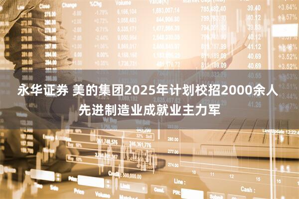永华证券 美的集团2025年计划校招2000余人 先进制造业成就业主力军