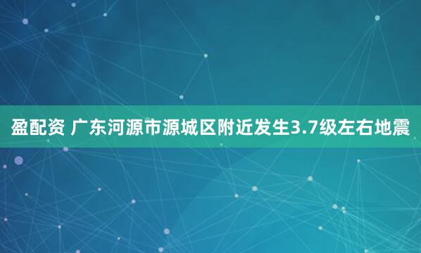盈配资 广东河源市源城区附近发生3.7级左右地震