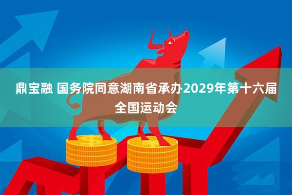 鼎宝融 国务院同意湖南省承办2029年第十六届全国运动会