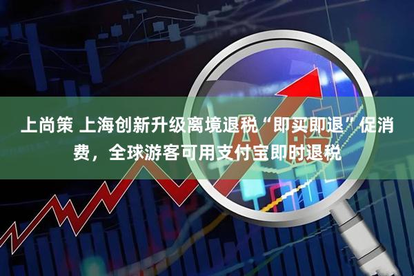 上尚策 上海创新升级离境退税“即买即退”促消费，全球游客可用支付宝即时退税
