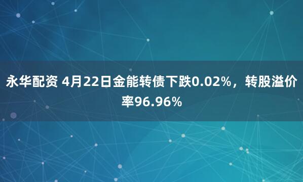 永华配资 4月22日金能转债下跌0.02%,转股溢价率96.96%