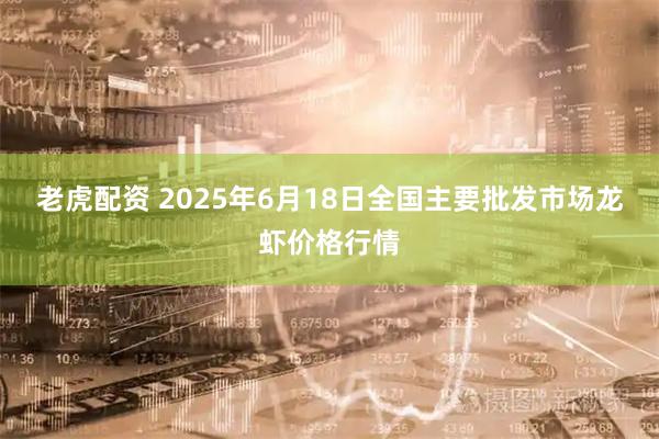 老虎配资 2025年6月18日全国主要批发市场龙虾价格行情