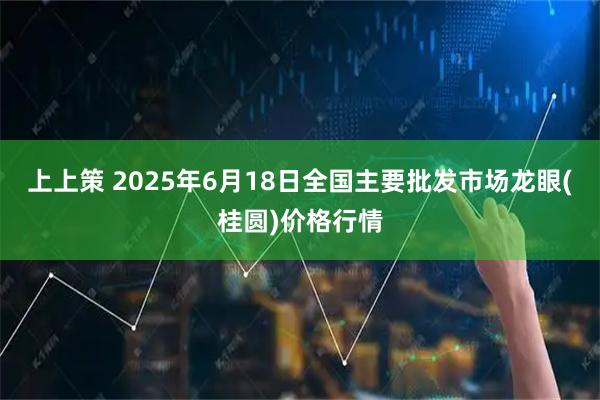 上上策 2025年6月18日全国主要批发市场龙眼(桂圆)价格行情