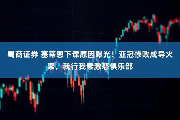 蜀商证券 塞蒂恩下课原因曝光！亚冠惨败成导火索，我行我素激怒俱乐部