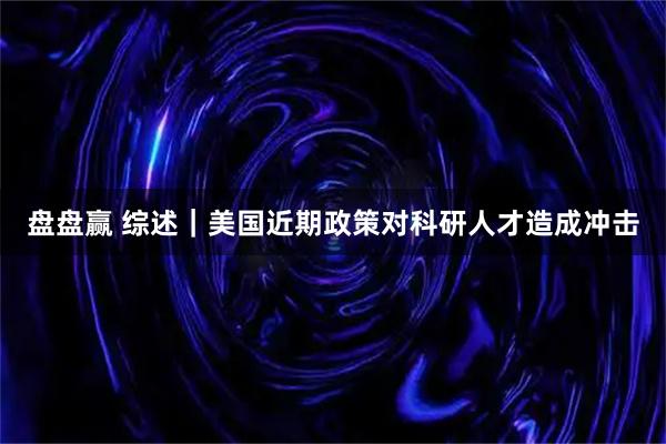 盘盘赢 综述｜美国近期政策对科研人才造成冲击