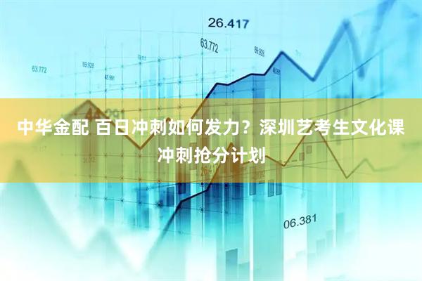 中华金配 百日冲刺如何发力？深圳艺考生文化课冲刺抢分计划