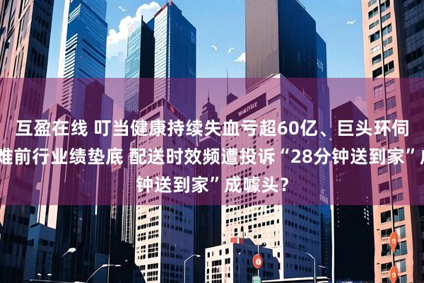 互盈在线 叮当健康持续失血亏超60亿、巨头环伺之下艰难前行业绩垫底 配送时效频遭投诉“28分钟送到家”成噱头?