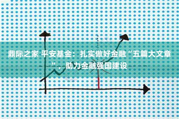 鼎际之家 平安基金:扎实做好金融“五篇大文章”,助力金融强国建设
