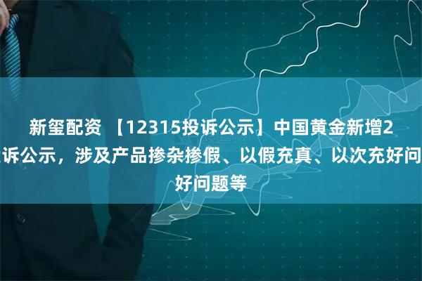 新玺配资 【12315投诉公示】中国黄金新增2件投诉公示，涉及产品掺杂掺假、以假充真、以次充好问题等