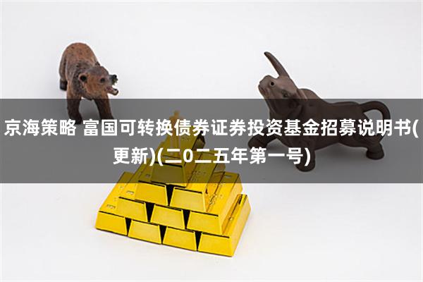 京海策略 富国可转换债券证券投资基金招募说明书(更新)(二0二五年第一号)