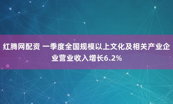 红腾网配资 一季度全国规模以上文化及相关产业企业营业收入增长6.2%
