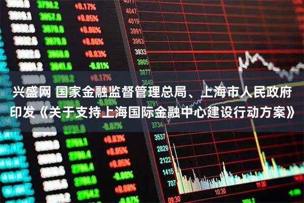 兴盛网 国家金融监督管理总局、上海市人民政府印发《关于支持上海国际金融中心建设行动方案》