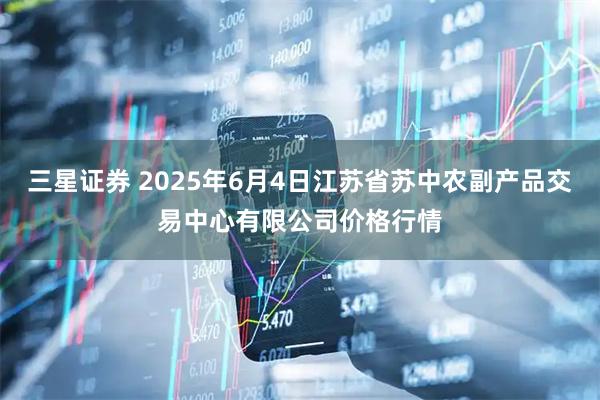 三星证券 2025年6月4日江苏省苏中农副产品交易中心有限公司价格行情