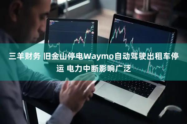 三羊财务 旧金山停电Waymo自动驾驶出租车停运 电力中断影响广泛