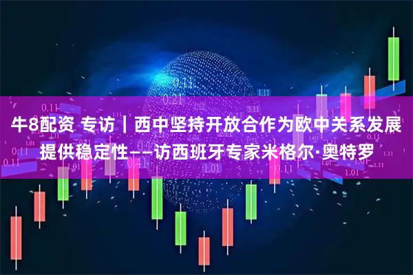牛8配资 专访｜西中坚持开放合作为欧中关系发展提供稳定性——访西班牙专家米格尔·奥特罗