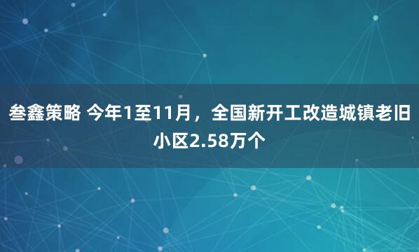 叁鑫策略 今年1至11月，全国新开工改造城镇老旧小区2.58万个