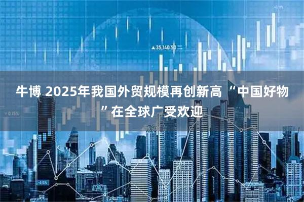 牛博 2025年我国外贸规模再创新高 “中国好物”在全球广受欢迎