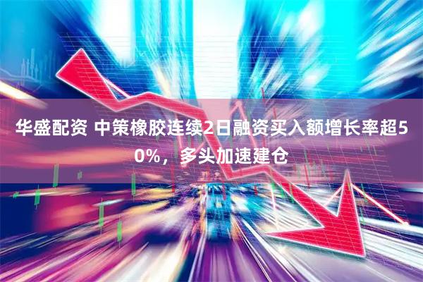 华盛配资 中策橡胶连续2日融资买入额增长率超50%，多头加速建仓