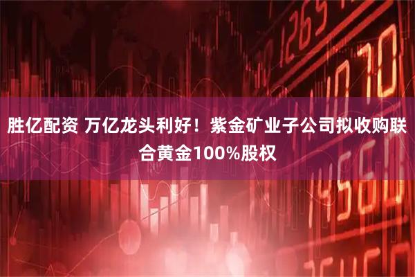 胜亿配资 万亿龙头利好！紫金矿业子公司拟收购联合黄金100%股权