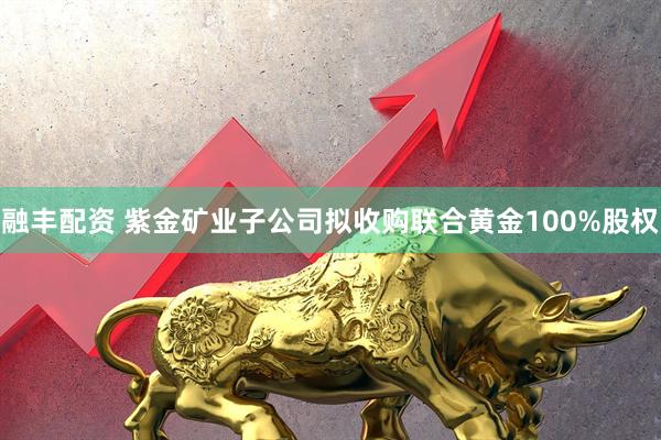 融丰配资 紫金矿业子公司拟收购联合黄金100%股权