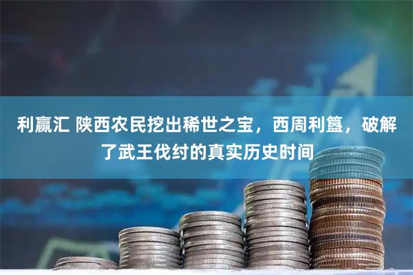 利赢汇 陕西农民挖出稀世之宝，西周利簋，破解了武王伐纣的真实历史时间