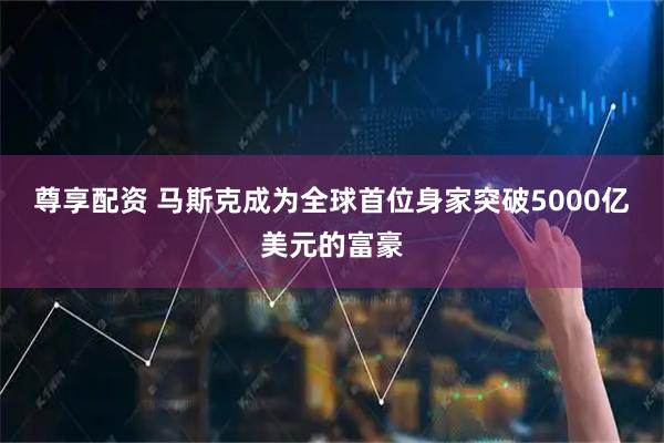 尊享配资 马斯克成为全球首位身家突破5000亿美元的富豪