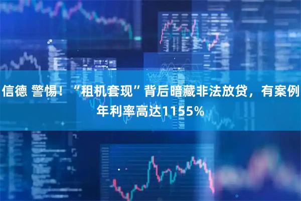 信德 警惕！“租机套现”背后暗藏非法放贷，有案例年利率高达1155%