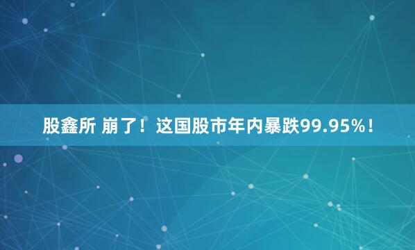 股鑫所 崩了！这国股市年内暴跌99.95%！