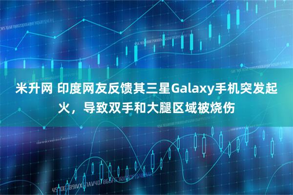 米升网 印度网友反馈其三星Galaxy手机突发起火，导致双手和大腿区域被烧伤