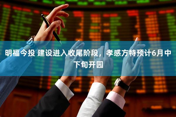 明福今投 建设进入收尾阶段，孝感方特预计6月中下旬开园