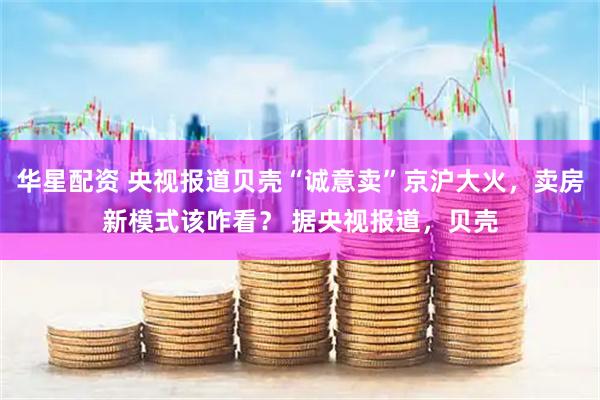华星配资 央视报道贝壳“诚意卖”京沪大火，卖房新模式该咋看？ 据央视报道，贝壳