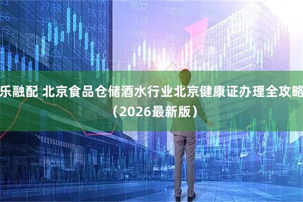 乐融配 北京食品仓储酒水行业北京健康证办理全攻略（2026最新版）